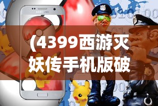 (4399西游灭妖传手机版破解版)4399西游灭妖传手机版，重温经典，掌中畅玩