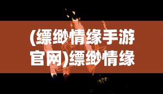 (缥缈情缘手游官网)缥缈情缘手游，探索奇幻世界的浪漫情缘