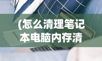 (怎么清理笔记本电脑内存清理垃圾)如何有效清理笔记本电脑内存——全方位指南与常见问答