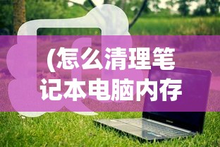 (怎么清理笔记本电脑内存清理垃圾)如何有效清理笔记本电脑内存——全方位指南与常见问答