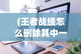 (王者战绩怎么删除其中一个)如何删除王者战绩，详细步骤与注意事项