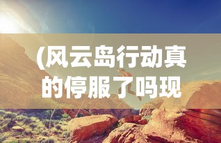(风云岛行动真的停服了吗现在)风云岛行动是否真正停服，深度分析与解读