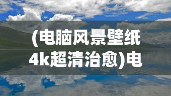 (电脑风景壁纸4k超清治愈)电脑风景壁纸4K超清，视觉盛宴的无限可能