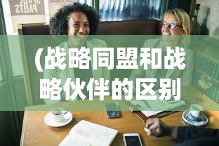 (战略同盟和战略伙伴的区别和联系)战略同盟与战略伙伴的区别，深度解析两者差异及其在企业发展中的作用
