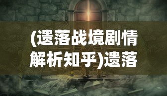 (遗落战境剧情解析知乎)遗落战境剧情深度解析与探讨