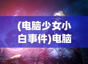 (电脑少女小白事件)电脑少女小白萌娘百科，探索虚拟世界的魅力之旅
