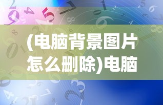 (电脑背景图片怎么删除)电脑背景图片，艺术、个性化与科技的交融