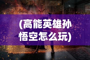 (高能英雄孙悟空怎么玩)高能英雄孙悟空，神话与现实的交融