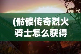 (骷髅传奇烈火骑士怎么获得)骷髅传奇烈火骑士，荣耀与冒险的史诗之旅