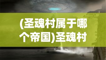 (圣魂村属于哪个帝国)圣魂村，古老村落的魅力与未来挑战