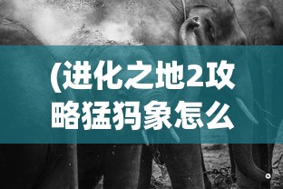 (进化之地2攻略猛犸象怎么打)进化之地2攻略，猛犸象的挑战与攻略秘籍