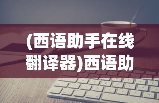(西语助手在线翻译器)西语助手在线翻译，探索现代语言技术的无限可能