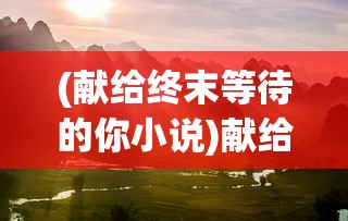 (献给终末等待的你小说)献给终末等待的你，一段关于命运、希望与等待的深刻叙述