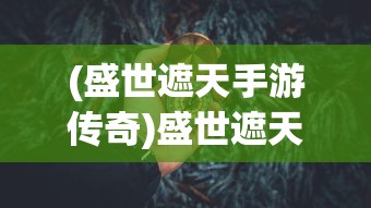 (盛世遮天手游传奇)盛世遮天手游，探索奇幻世界的无尽魅力