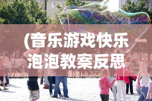 (音乐游戏快乐泡泡教案反思)音乐游戏快乐泡泡，探索音乐与游戏的完美结合