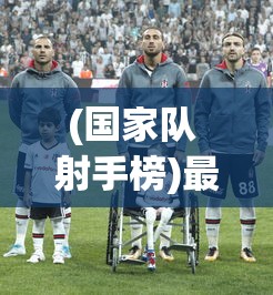 (国家队 射手榜)最新国家队射手榜排名，探究中国足球的进攻力量