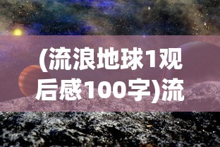 (流浪地球1观后感100字)流浪地球1观后感，探索未知的勇气与牺牲
