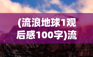 (流浪地球1观后感100字)流浪地球1观后感，探索未知的勇气与牺牲