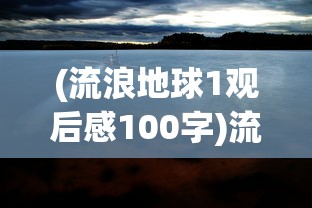 (流浪地球1观后感100字)流浪地球1观后感，探索未知的勇气与牺牲