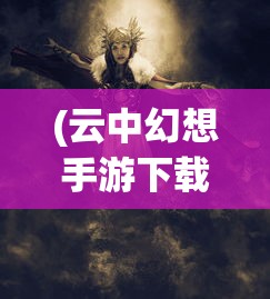 (云中幻想手游下载)云中幻想手游，探索奇幻世界的无限魅力