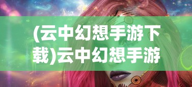 (云中幻想手游下载)云中幻想手游，探索奇幻世界的无限魅力