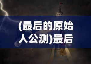 (最后的原始人公测)最后的原始人光暗系，探索神秘世界的奥秘