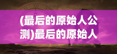 (最后的原始人公测)最后的原始人光暗系，探索神秘世界的奥秘