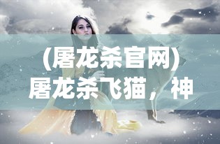 (屠龙杀官网)屠龙杀飞猫，神秘故事背后的多维解读