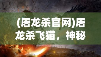 (屠龙杀官网)屠龙杀飞猫，神秘故事背后的多维解读