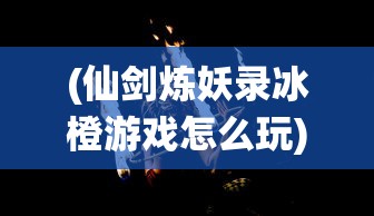 (仙剑炼妖录冰橙游戏怎么玩)仙剑炼妖录冰橙游戏，奇幻世界的探索与挑战