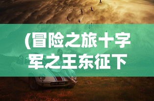 (冒险之旅十字军之王东征下载)冒险之旅十字军之王，一场史诗般的征战之旅