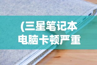 (三星笔记本电脑卡顿严重解决方法)解决三星电脑笔记本卡顿的全方位指南