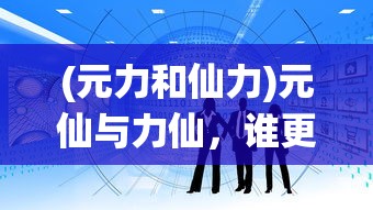 (元力和仙力)元仙与力仙，谁更厉害？深度解析与多元探讨