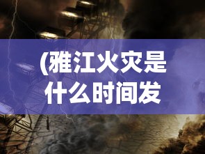(雅江火灾是什么时间发生的呢视频讲解)雅江火灾发生时间解析，灾难背后的真相与反思