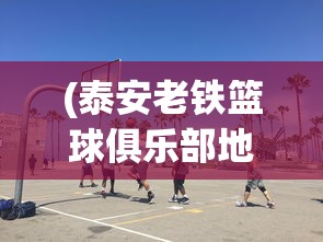 (泰安老铁篮球俱乐部地址)泰安老铁篮球俱乐部，篮球热血与社区凝聚力的交织