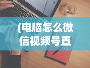 (电脑怎么微信视频号直播)电脑如何访问微信视频号，详细步骤与常见问题解答