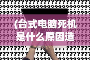 (台式电脑死机是什么原因造成的)台式电脑死机原因深度解析