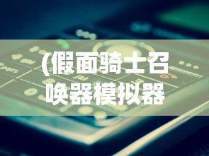 (假面骑士召唤器模拟器下载方式)假面召唤是否还公测？深度解析与常见问答