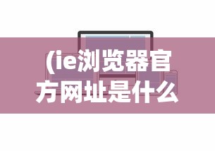 (ie浏览器官方网址是什么)IE浏览器官方网址及其功能特点分析