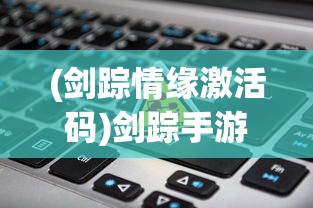 (剑踪情缘激活码)剑踪手游激活码是多少？详解获取与使用方法