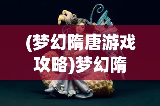 (梦幻隋唐游戏攻略)梦幻隋唐游戏，历史与幻想的完美结合