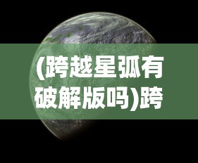 (跨越星弧有破解版吗)跨越星弧单机版，探索未知宇宙的独立冒险之旅