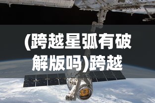 (跨越星弧有破解版吗)跨越星弧单机版，探索未知宇宙的独立冒险之旅