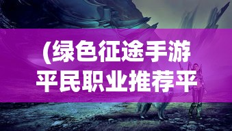 (绿色征途手游平民职业推荐平民选什么好)手游绿色征途，适合平民的职业选择指南
