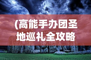 (高能手办团圣地巡礼全攻略1-3)高能手办团圣地巡礼全攻略，探索手办世界的极致体验