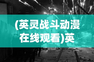 (英灵战斗动漫在线观看)英灵战斗，古老传统的传承与现代演绎
