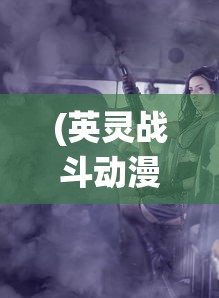 (英灵战斗动漫在线观看)英灵战斗，古老传统的传承与现代演绎