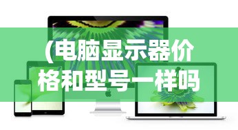(电脑显示器价格和型号一样吗)电脑显示器价格和型号的综合解析与常见问题解答