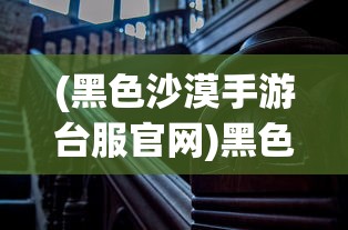(黑色沙漠手游台服官网)黑色沙漠手游台服，深度探索与常见问题解答