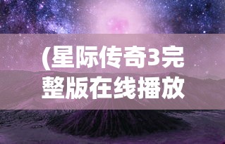 (星际传奇3完整版在线播放免费观看)星际传奇3，探索未知的宇宙边缘